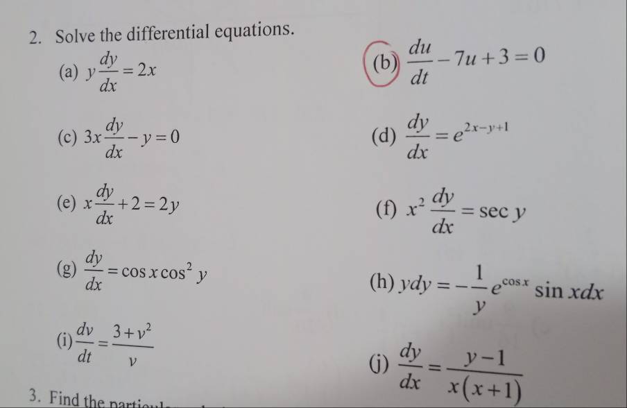 Solve the differential equations. 
(a) y dy/dx =2x
(b)  du/dt -7u+3=0
(c) 3x dy/dx -y=0 (d)  dy/dx =e^(2x-y+1)
(e) x dy/dx +2=2y (f) x^2 dy/dx =sec y
(g)  dy/dx =cos xcos^2y
(h) ydy=- 1/y e^(cos x)sin xdx
(i)  dv/dt = (3+v^2)/v 
(j)  dy/dx = (y-1)/x(x+1) 
3. Find the parti