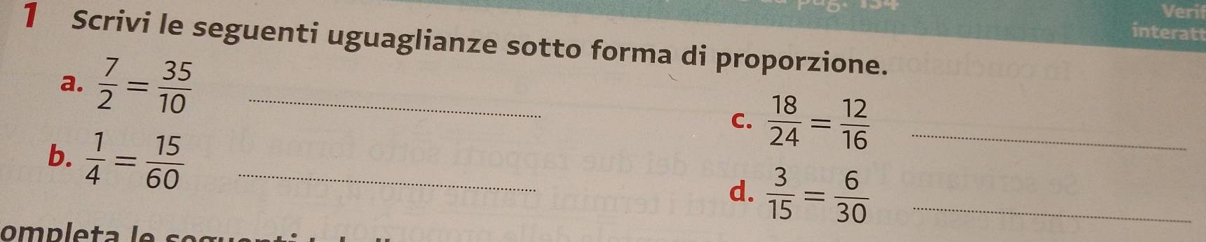 Verif 
interatt 
1 Scrivi le seguenti uguaglianze sotto forma di proporzione. 
a.  7/2 = 35/10  _ 
C.  18/24 = 12/16  _ 
b.  1/4 = 15/60  _ 
d.  3/15 = 6/30  _ 
ompleta le