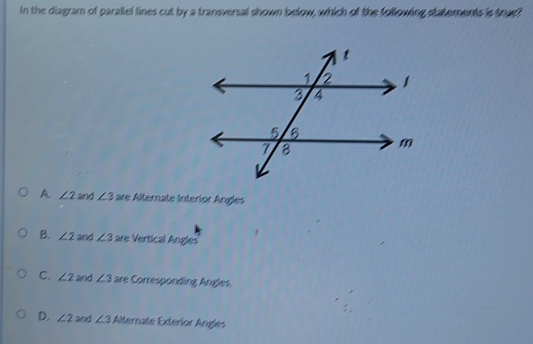 in the diagram of parallel lines cut by a transversal shown below, which of the following statements is true?
A. ∠ 2 and ∠ 3 are Alternate Interior Angles
B. ∠ 2 and ∠ 3 are Vertical Angles
C. ∠ 2 and ∠ 3 are Corresponding Angles.
D. ∠ 2 and ∠ 3 Alternate Exteríor Angles