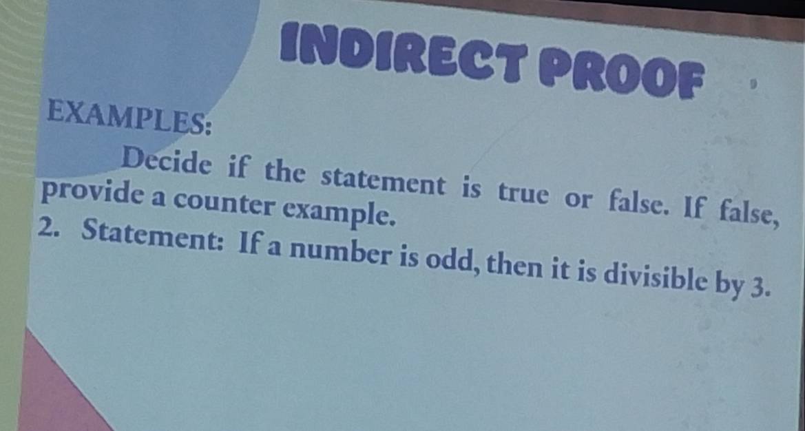 INDIRECT PROOF 
EXAMPLES: 
Decide if the statement is true or false. If false, 
provide a counter example. 
2. Statement: If a number is odd, then it is divisible by 3.