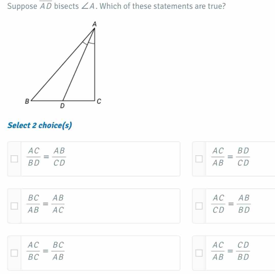 Suppose overline AD bisects ∠ A. Which of these statements are true?
Select 2 choice(s)
 AC/BD = AB/CD 
 AC/AB = BD/CD 
 BC/AB = AB/AC 
 AC/CD = AB/BD 
 AC/BC = BC/AB 
 AC/AB = CD/BD 