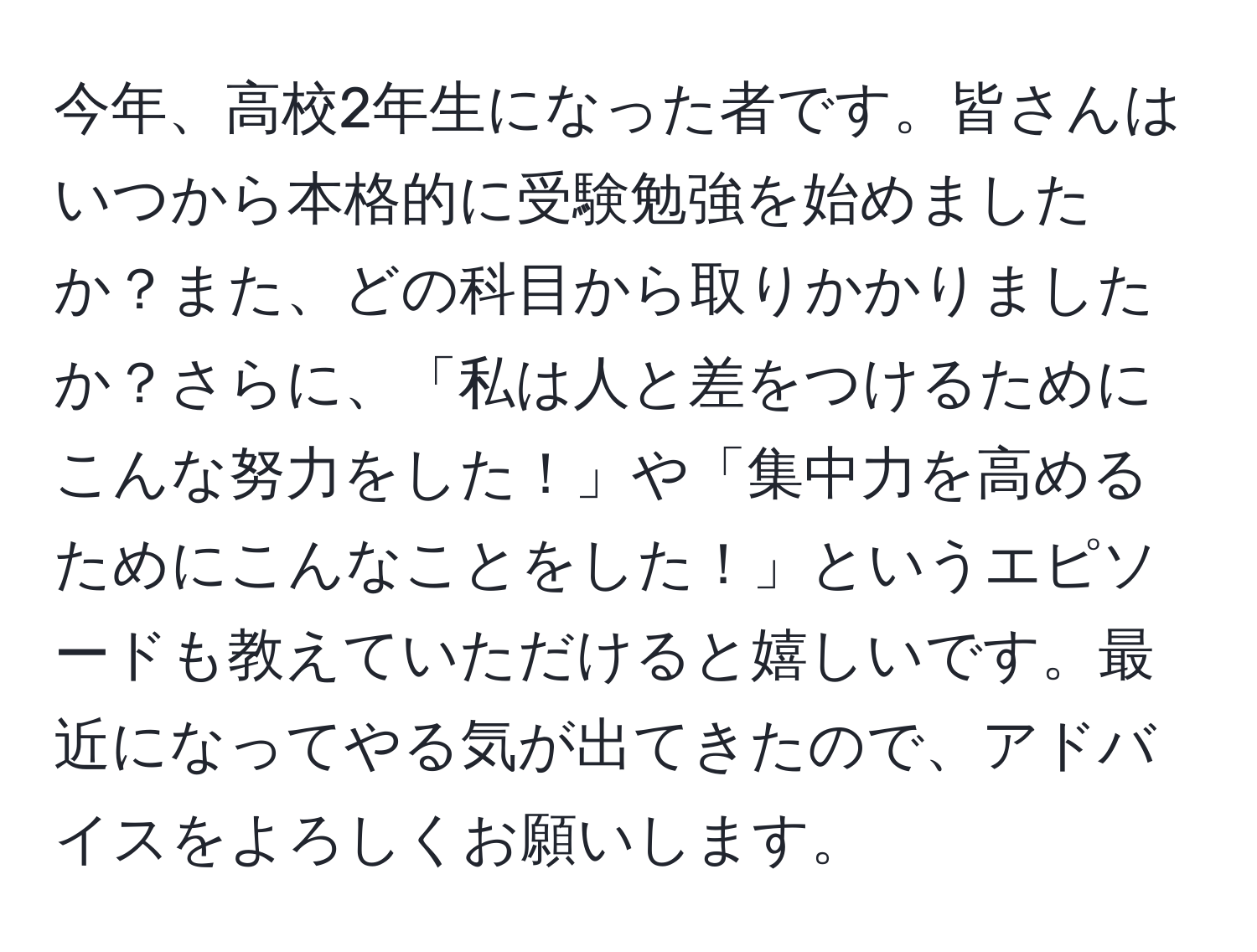 今年、高校2年生になった者です。皆さんはいつから本格的に受験勉強を始めましたか？また、どの科目から取りかかりましたか？さらに、「私は人と差をつけるためにこんな努力をした！」や「集中力を高めるためにこんなことをした！」というエピソードも教えていただけると嬉しいです。最近になってやる気が出てきたので、アドバイスをよろしくお願いします。