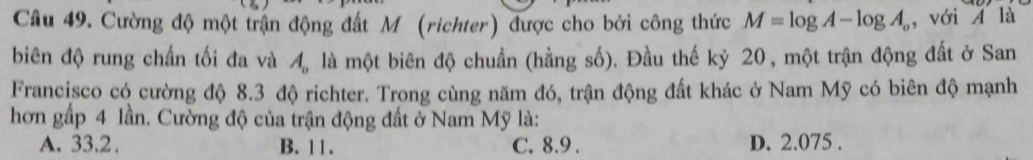 Cường độ một trận động đất M (richter) được cho bởi công thức M=log A-log A_o ,với 4 là
biên độ rung chấn tối đa và A_o là một biên độ chuẩn (hằng số). Đầu thế kỷ 20 , một trận động đất ở San
Francisco có cường độ 8.3 độ richter. Trong cùng năm đó, trận động đất khác ở Nam Mỹ có biên độ mạnh
hơn gấp 4 lần. Cường độ của trận động đất ở Nam Mỹ là:
A. 33.2. B. 11. C. 8.9. D. 2.075.