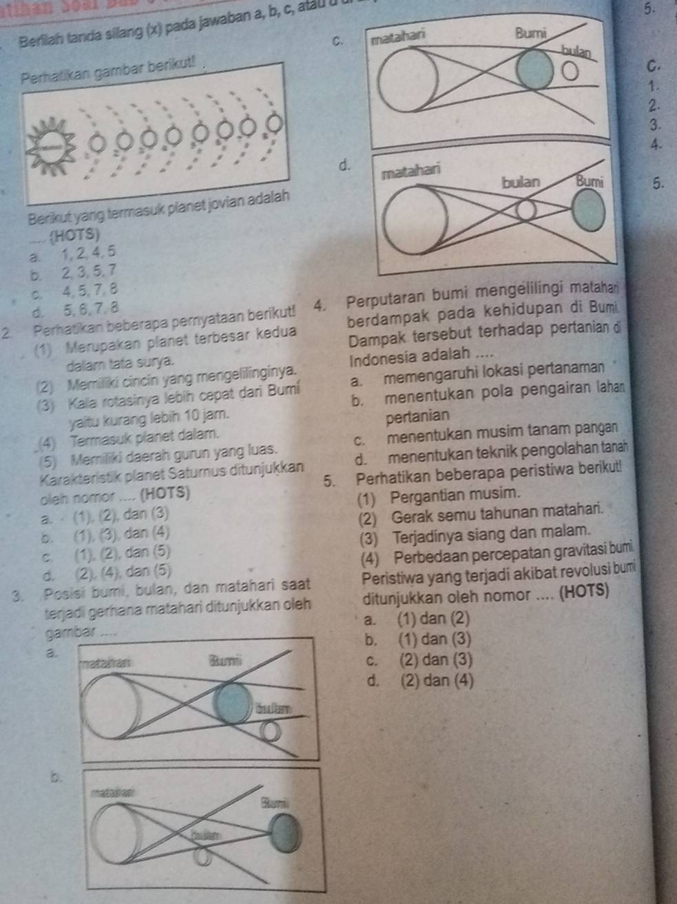 Berilah tanda silang (x) pada jawaban a, b, c, atau u
5.
C.
C.
1.
2.
3.
4.
d.
5.
Berikut yang termasuk
HOTS)
a. 1, 2, 4, 5
b. 2, 3, 5, 7
c. 4, 5, 7, 8
d. 5, 6, 7,8
2. Perhatikan beberapa pemyataan berikut! 4. Perputaran bumi mengelilingi matahan
(1) Merupakan planet terbesar kedua berdampak pada kehidupan di Bumi
Dampak tersebut terhadap pertanian d
dalam tata surya.
(2) Memiliki cincin yang mengelilinginya. Indonesia adalah ....
(3) Kala rotasinya lebih cepat dari Bumi a. memengaruhi lokasi pertanaman
b. menentukan pola pengairan lahan
yaitu kurang lebih 10 jam.
(4) Termasuk planet dalam. pertanian
(5) Memiliki daerah gurun yang luas. c. menentukan musim tanam pangan
Karakteristik planet Saturus ditunjukkan d. menentukan teknik pengolahan tanah
oleh nomor .... (HOTS) 5. Perhatikan beberapa peristiwa berikut!
a.  (1), (2), dan (3) (1) Pergantian musim.
b. (1), (3), dan (4) (2) Gerak semu tahunan matahari.
c. (1), (2), dan (5) (3) Terjadinya siang dan malam.
d. (2), (4), dan (5) (4) Perbedaan percepatan gravitasi bumi
3. Posisi bumi, bulan, dan matahari saat Peristiwa yang terjadi akibat revolusi bumi
terjadi gerhana matahari ditunjukkan oleh ditunjukkan oleh nomor .... (HOTS)
a. (1) dan (2)
g
b. (1) dan (3)
a
c. (2) dan (3)
d. (2) dan (4)
b.