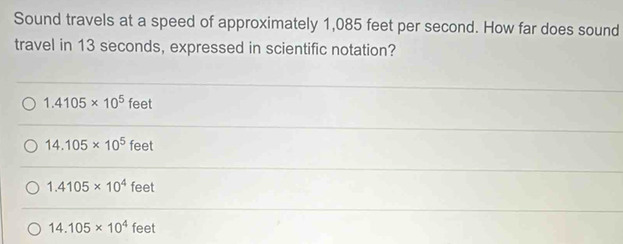 Sound travels at a speed of approximately 1,085 feet per second. How far does sound
travel in 13 seconds, expressed in scientific notation?
1.4105* 10^5 feet
14.105* 10^5 feet
1.4105* 10^4 feet
14.105* 10^4 feet