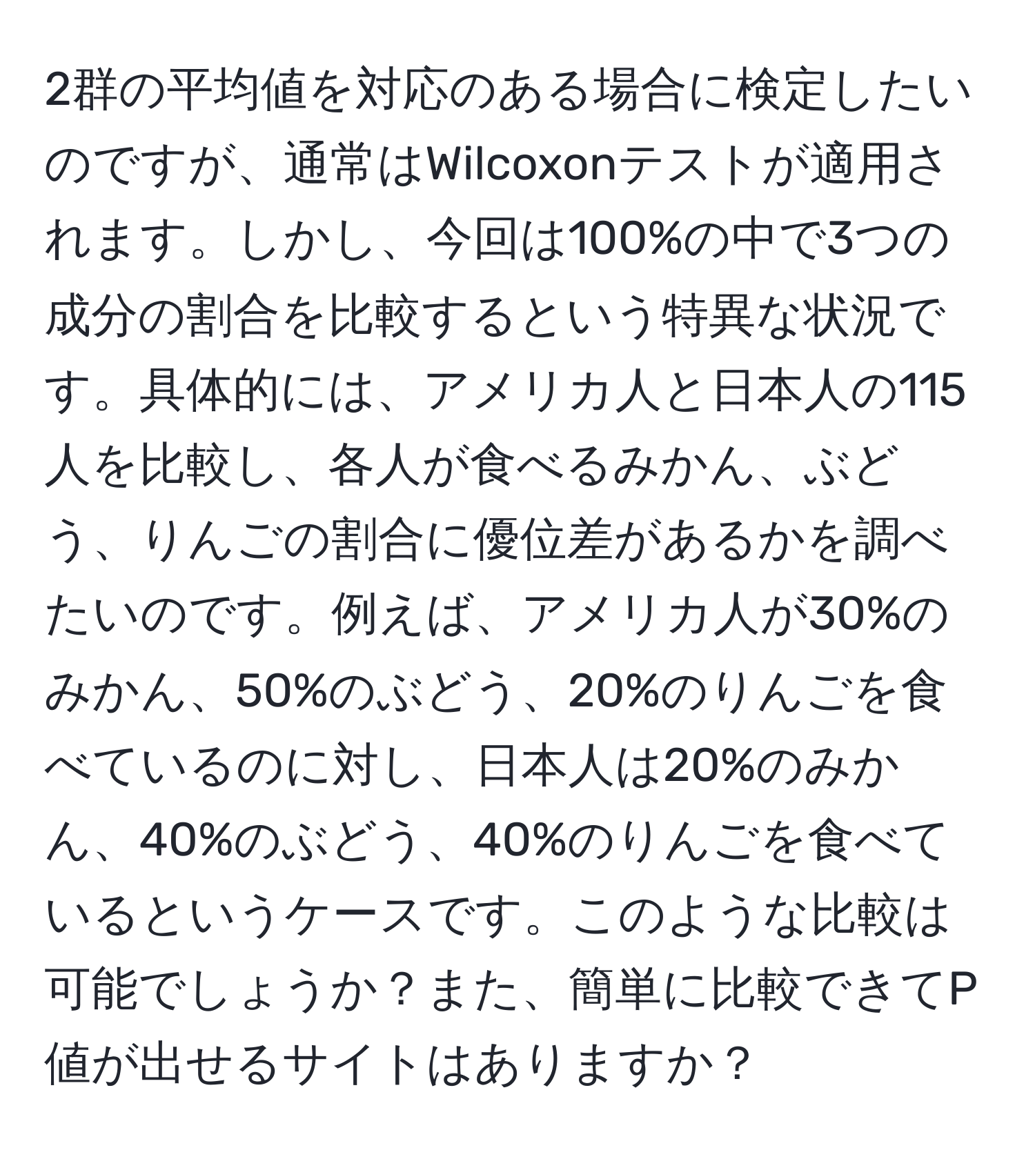 2群の平均値を対応のある場合に検定したいのですが、通常はWilcoxonテストが適用されます。しかし、今回は100%の中で3つの成分の割合を比較するという特異な状況です。具体的には、アメリカ人と日本人の115人を比較し、各人が食べるみかん、ぶどう、りんごの割合に優位差があるかを調べたいのです。例えば、アメリカ人が30%のみかん、50%のぶどう、20%のりんごを食べているのに対し、日本人は20%のみかん、40%のぶどう、40%のりんごを食べているというケースです。このような比較は可能でしょうか？また、簡単に比較できてP値が出せるサイトはありますか？