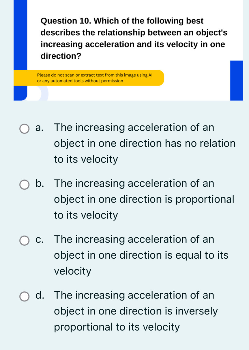 Which of the following best
describes the relationship between an object's
increasing acceleration and its velocity in one
direction?
Please do not scan or extract text from this image using AI
or any automated tools without permission
a. The increasing acceleration of an
object in one direction has no relation
to its velocity
b. The increasing acceleration of an
object in one direction is proportional
to its velocity
c. The increasing acceleration of an
object in one direction is equal to its
velocity
d. The increasing acceleration of an
object in one direction is inversely
proportional to its velocity