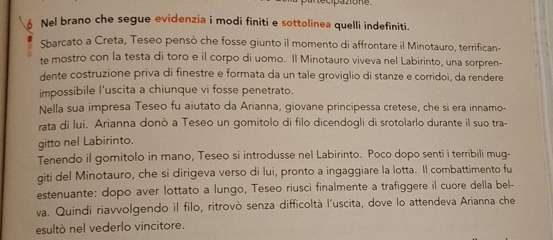 Nel brano che segue evidenzia i modi finiti e sottolinea quelli indefiniti. 
Sbarcato a Creta, Teseo pensò che fosse giunto il momento di affrontare il Minotauro, terrifican- 
te mostro con la testa di toro e il corpo di uomo. Il Minotauro viveva nel Labirinto, una sorpren- 
dente costruzione priva di finestre e formata da un tale groviglio di stanze e corridoi, da rendere 
impossibile l’uscita a chiunque vi fosse penetrato. 
Nella sua impresa Teseo fu aiutato da Arianna, giovane principessa cretese, che si era innamo- 
rata di lui. Arianna donò a Teseo un gomitolo di filo dicendogli di srotolarlo durante il suo tra- 
gitto nel Labirinto. 
Tenendo il gomitolo in mano, Teseo si introdusse nel Labirinto. Poco dopo sentì i terribili mug- 
giti del Minotauro, che si dirigeva verso di lui, pronto a ingaggiare la lotta. Il combattimento fu 
estenuante: dopo aver lottato a lungo, Teseo riuscì finalmente a trafiggere il cuore della bel- 
va. Quindi riavvolgendo il filo, ritrovò senza difficoltà l'uscita, dove lo attendeva Arianna che 
esultò nel vederlo vincitore.