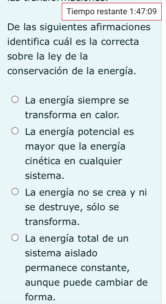 Tiempo restante 1:47:09
De las siguientes afirmaciones
identifica cuál es la correcta
sobre la ley de la
conservación de la energía.
La energía siempre se
transforma en calor.
La energía potencial es
mayor que la energía
cinética en cualquier
sistema.
La energía no se crea y ni
se destruye, sólo se
transforma.
La energía total de un
sistema aislado
permanece constante,
aunque puede cambiar de
forma.