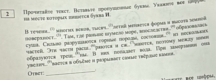 2 Прοчητайτе τекст. Вставьте пропушенные буквы. Укажиτе все цηфры 
на месте которых лишется буква И. 
В течени..σ многих веков, тьιсяч..⁷летий меняется форма и высота земной 
поверхност.⁷. Там, гле раньине пумело море, впослелстви.. образовалась 
суша. Сильно разрушаюотся горные поролы, состояшеиеее из нескольких 
частей. Эти части расш..⑹) ряюоτся и сж.Омаются, поэтому межлуними 
образуются трешеδны. Внихполалает вода. При замерзании она 
увелич.вается в объёме и разрывает самые твёрлые камни. 
_. 
Otbet: 
τ★ΗΤε все цнфры,