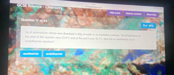 GCSE Science - Chemistry # my eduraka có yà
Hide score Reduce contrast Show links
Question 17 of 33 11/ 69%
5g of ammonium nitrate was dissolved in 60g of water in an insulated container. The temperature at
the start of the reaction was 23.0°C and at the end it was 18 5°C Was this an exothermic or on
endothermic reaction?
exothermic endothermic