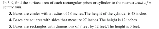 In 3-9, find the surface area of each rectangular prism or cylinder to the nearest tenth of a 
square unit. 
3. Bases are circles with a radius of 18 inches. The height of the cylinder is 48 inches. 
4. Bases are squares with sides that measure 27 inches. The height is 12 inches. 
5. Bases are rectangles with dimensions of 8 feet by 12 feet. The height is 3 feet.