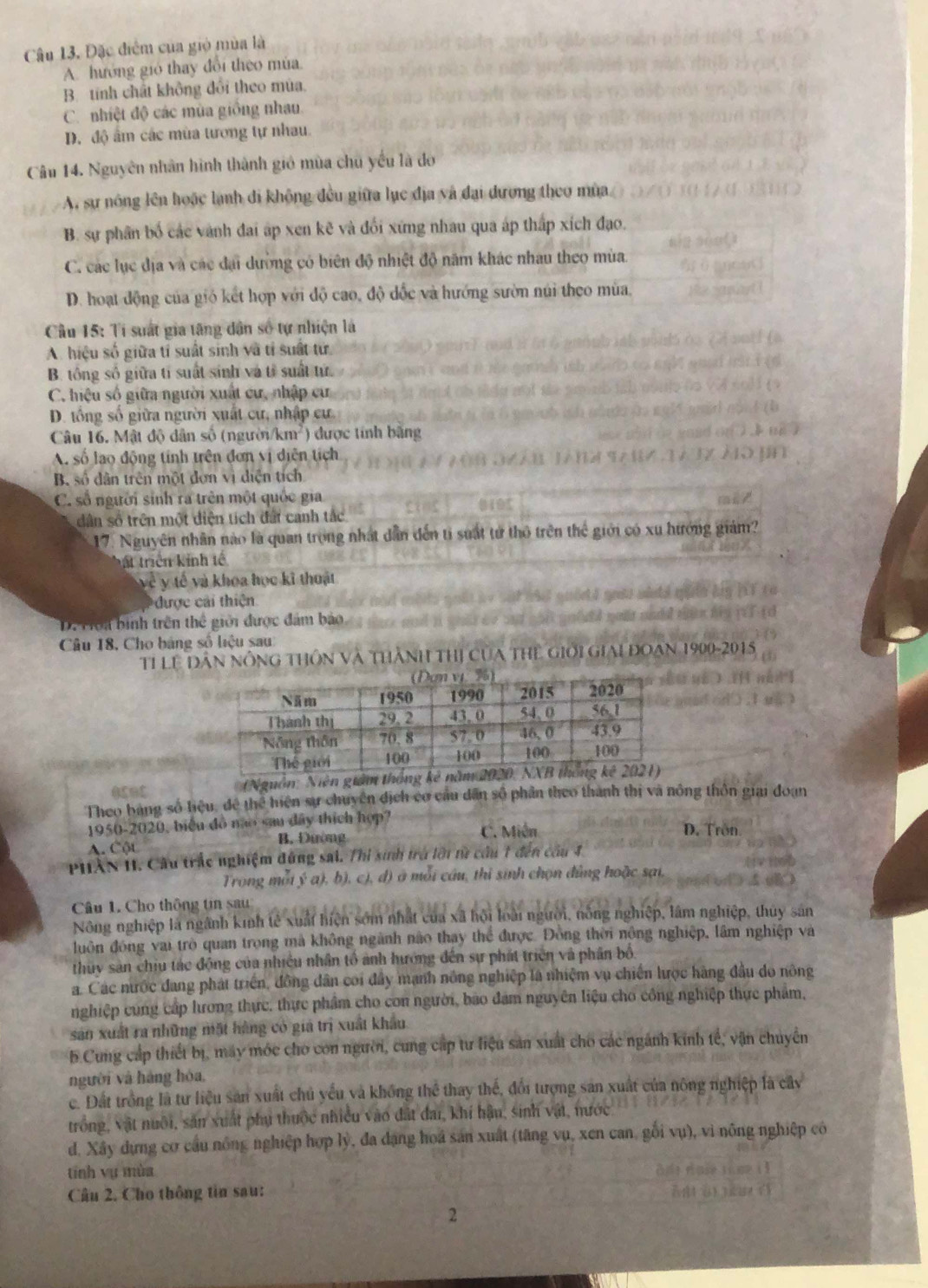 Đặc điểm của gió mùa là
A. hướng gió thay đổi theo mùa
B. tính chất không đổi theo mùa.
C. nhiệt độ các mùa giống nhau.
D. độ ấm các mùa tương tự nhau.
Câu 14. Nguyên nhân hình thành gió mùa chủ yếu là đo
A, sự nông lên hoặc lạnh đi không đều giữa lục địa và đại dương theo mùa
B. sự phân bố các vành đai áp xen kẽ và đối xứng nhau qua áp thấp xích đạo.
C. các lục địa và các đại dường có biên độ nhiệt đô năm khác nhau theo mùa.
D. hoạt động của gió kết hợp với độ cao, độ đốc và hướng sườn núi theo mùa,
Cầu 15: Ti suất gia tăng dân số tự nhiện là
A. hiệu số giữa tỉ suất sinh và tỉ suất tử
B. tổng số giữa tỉ suất sinh và tỉ suất tứ.
C. hiệu số giữa người xuất cư, nhập cư
D. tổng số giữa người xuất cư, nhập cư.
Câu 16. Mật độ dân số (người/km²) được tính bằng
A. số lao động tính trên đơn vị diễn tích
B. số dân trên một đơn vị diện tích
C. số người sinh ra trên một quốc gia
dân số trên một diện tích đấi canh tắc
17. Nguyên nhân nào là quan trong nhất dẫn đến tỉ suất tử thô trên thể giới có xu hướng giám?
ất triển kinh tế
về  y tế và khoa học kĩ thoật
được cải thiện
D. Hoi bình trên thể giới được đám bảo
Câu 18, Cho bảng số liệu sau:
Tỉ LE Dân nông tHôn và thành thị của thể giới giai đoạn 1900-2015
(Nguồn: Niên già
Theo bảng số liệu, để thể hiện sự chuyên địch cơ cầu dân số phần theo thành thị và nông thôn giai đoạn
1950-2020, biểu đồ não sau dây thích hợp? D. Trôn
A. Cột B. Đường C. Miền
Phân II. Câu trắc nghiệm đứng sai. Thi sinh trở lới từ cầu 1 đến cầu 4,
Trong mỗi ý a), b), c), đ) ở mỗi cầu, thi sinh chọn đủng hoặc sại,
Câu 1. Cho thông tin sau
Nông nghiệp là ngành kinh tẻ xuất hiện sớm nhất của xã hội loài người, nông nghiệp, lâm nghiệp, thuy sản
duôn đóng vai trò quan trong mà không ngành nào thay thể được. Đồng thời nông nghiệp, lâm nghiệp và
thủy sản chiu tác động của nhiều nhân tổ ảnh hướng đến sự phát triên và phân bố
a. Các nước đang phát triển, đồng dân coi đây mạnh nông nghiệp là nhiệm vụ chiến lược hàng đầu do nông
nghiệp cùng cấp hưong thực, thực phẩm cho con người, bao đam nguyên liệu cho công nghiệp thực phẩm,
sản xuất ra những mặt hàng có gia trị xuất khẩu
b.Cung cấp thiết bị, máy mớc cho con người, cung cấp tư liệu sản xuất cho các ngành kính tế, vận chuyên
người và hàng hóa,
c. Đất trồng là tư liệu sản xuất chủ yếu và không thể thay thế, đổi tượng sản xuất của nông nghiệp là cây
trống, vật nuôi, sản xuất phụ thuộc nhiều vào đất đai, khí hậu, sinh vật, nước
d. Xây dựng cơ cầu nông nghiệp hợp lý, đa dạng hoa sản xuất (tăng vụ, xen can, gối vụ), vì nông nghiệp có
tính vụ mùa
Câu 2. Cho thông tin sau:
2