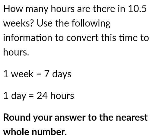 How many hours are there in 10.5
weeks? Use the following 
information to convert this time to
hours.
1week=7days
1day=24 b ou rs
Round your answer to the nearest 
whole number.