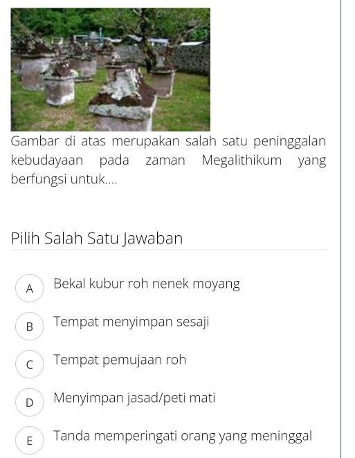 Gambar di atas merupakan salah satu peninggalan
kebudayaan pada zaman Megalithikum yang
berfungsi untuk....
Pilih Salah Satu Jawaban
A Bekal kubur roh nenek moyang
B Tempat menyimpan sesaji
c Tempat pemujaan roh
D Menyimpan jasad/peti mati
E Tanda memperingati orang yang meninggal