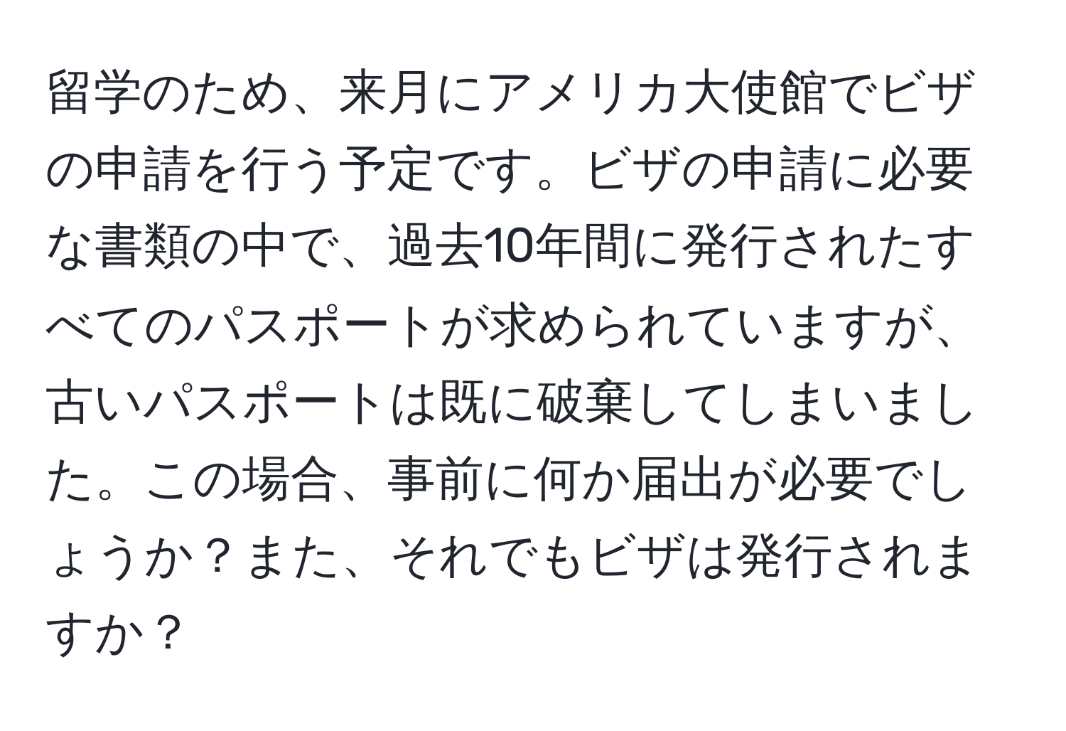 留学のため、来月にアメリカ大使館でビザの申請を行う予定です。ビザの申請に必要な書類の中で、過去10年間に発行されたすべてのパスポートが求められていますが、古いパスポートは既に破棄してしまいました。この場合、事前に何か届出が必要でしょうか？また、それでもビザは発行されますか？