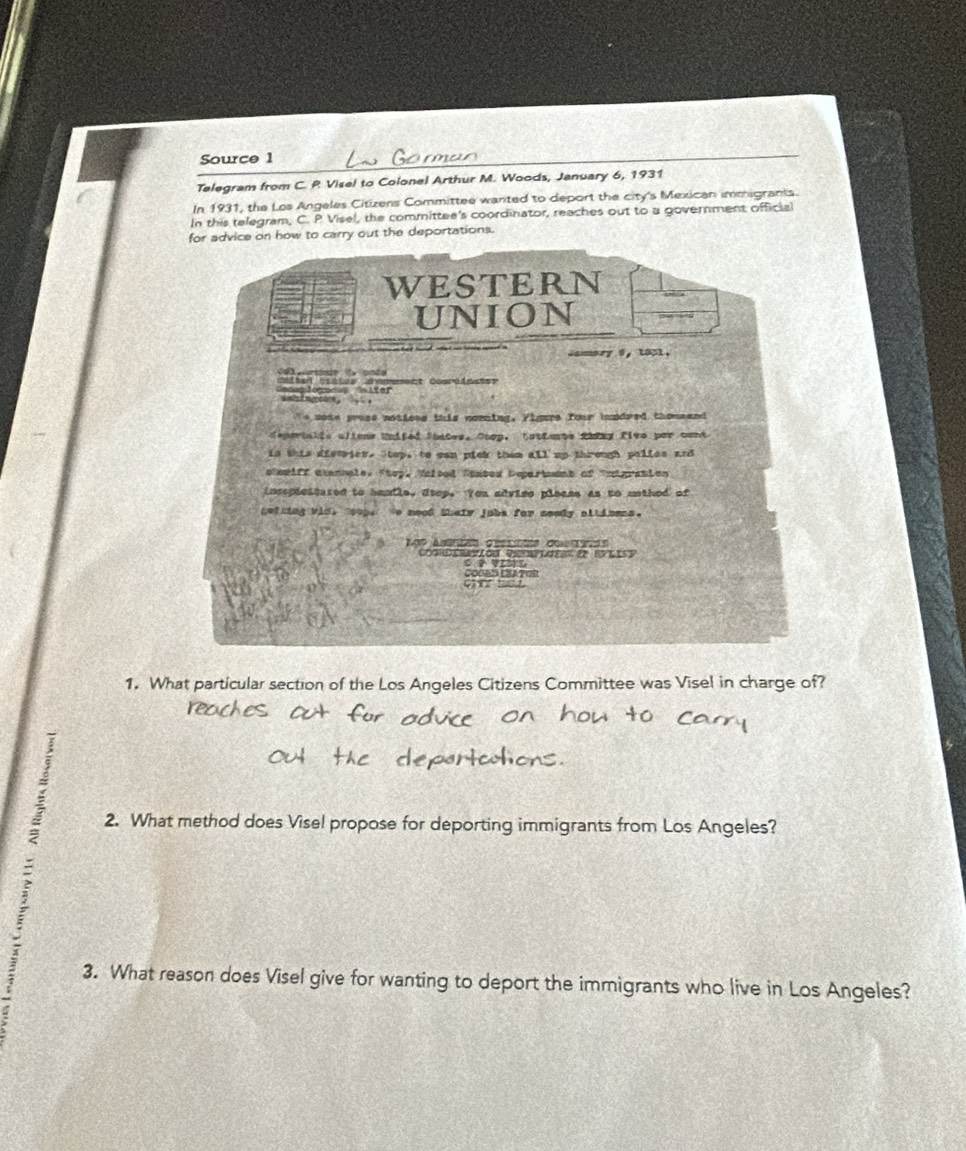 Source 1 
Telegram from C. R Visel to Colonel Arthur M. Woods, January 6, 1931 
In 1931, the Los Angeles Citizens Committee wanted to deport the city's Mexican immigrants. 
In this telegram, C. P Visel, the committee's coordinator, reaches out to a government official 
for advice on how to carry out the deportations. 
WESTERN 
UNION 
camory 9, 1831. 
Gocg leges Isiter ter Saates ememet Cosrdmstee 

To nose gross notices this noming. Figure four hundred thousand 
deperbakis clions Unifed Soates. Coop, Lattente thiny five par conk 
is this distries. Stop, to can pick them all up through polies and 
elemiff atennale, Stop, Velsed Saased Departant of "migration 
incspiestered to handle, Otop. You advise please as to uothed of 
netning vid, tsope e neof their jobs far seedy allinens. 
C0OENLEATOR 
1. What particular section of the Los Angeles Citizens Committee was Visel in charge of? 
2. What method does Visel propose for deporting immigrants from Los Angeles? 
3. What reason does Visel give for wanting to deport the immigrants who live in Los Angeles?