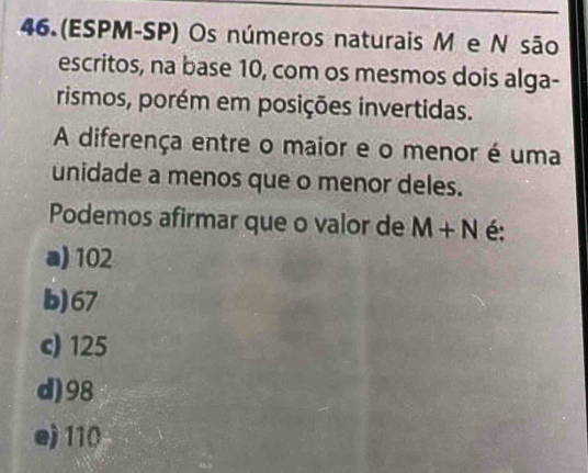 46.(ESPM-SP) Os números naturais M e N são
escritos, na base 10, com os mesmos dois alga-
rismos, porém em posições invertidas.
A diferença entre o maior e o menor é uma
unidade a menos que o menor deles.
Podemos afirmar que o valor de M+N é:
a) 102
b) 67
c) 125
d) 98
e) 110