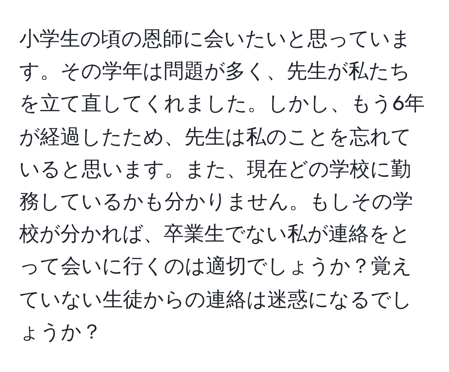 小学生の頃の恩師に会いたいと思っています。その学年は問題が多く、先生が私たちを立て直してくれました。しかし、もう6年が経過したため、先生は私のことを忘れていると思います。また、現在どの学校に勤務しているかも分かりません。もしその学校が分かれば、卒業生でない私が連絡をとって会いに行くのは適切でしょうか？覚えていない生徒からの連絡は迷惑になるでしょうか？