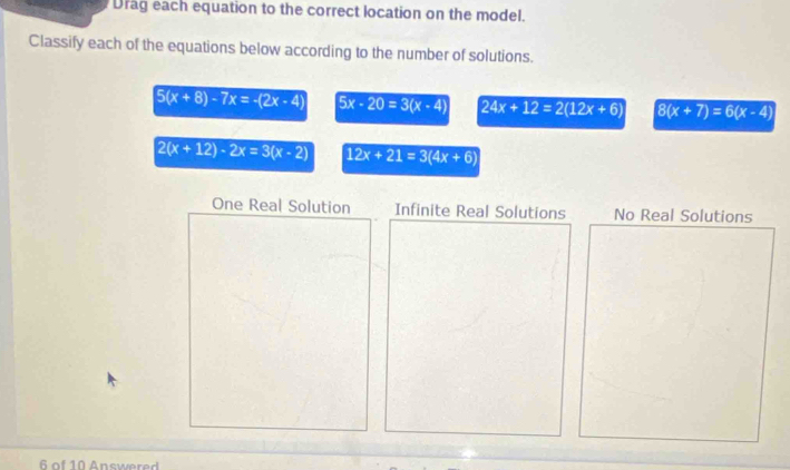 Drag each equation to the correct location on the model.
Classify each of the equations below according to the number of solutions.
5(x+8)-7x=-(2x-4) 5x-20=3(x-4) 24x+12=2(12x+6) 8(x+7)=6(x-4)
2(x+12)-2x=3(x-2) 12x+21=3(4x+6)
One Real Solution Infinite Real Solutions No Real Solutions
6 of 10 Answere