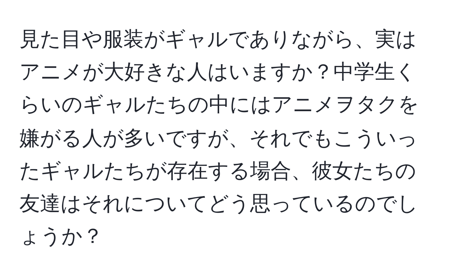 見た目や服装がギャルでありながら、実はアニメが大好きな人はいますか？中学生くらいのギャルたちの中にはアニメヲタクを嫌がる人が多いですが、それでもこういったギャルたちが存在する場合、彼女たちの友達はそれについてどう思っているのでしょうか？