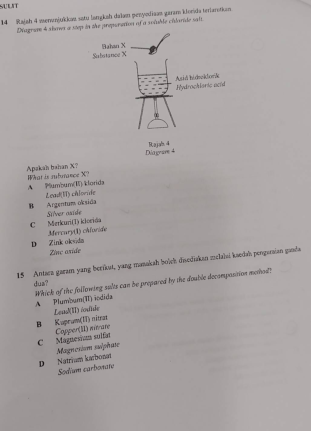 SULIT
14 Rajah 4 menunjukkan satu langkah dalam penyediaan garam klorida terlarutkan.
Diagram 4 shows a step in the preparation of a soluble chloride salt.
Apakah bahan X?
What is substance X?
A Plumbum(II) klorida
Lead(II) chloride
B Argentum oksida
Silver oxide
C Merkuri(I) klorida
Mercury(1) chloride
D Zink oksida
Zinc oxide
15 Antara garam yang berikut, yang manakah boleh disediakan melalui kaedah penguraian ganda
Which of the following salts can be prepared by the double decomposition method?
dua?
A Plumbum(II) iodida
Lead(II) iodide
B Kuprum(II) nitrat
Copper(11) nitrate
C Magnesium sulfat
Magnesium sulphate
D Natrium karbonat
Sodium carbonate