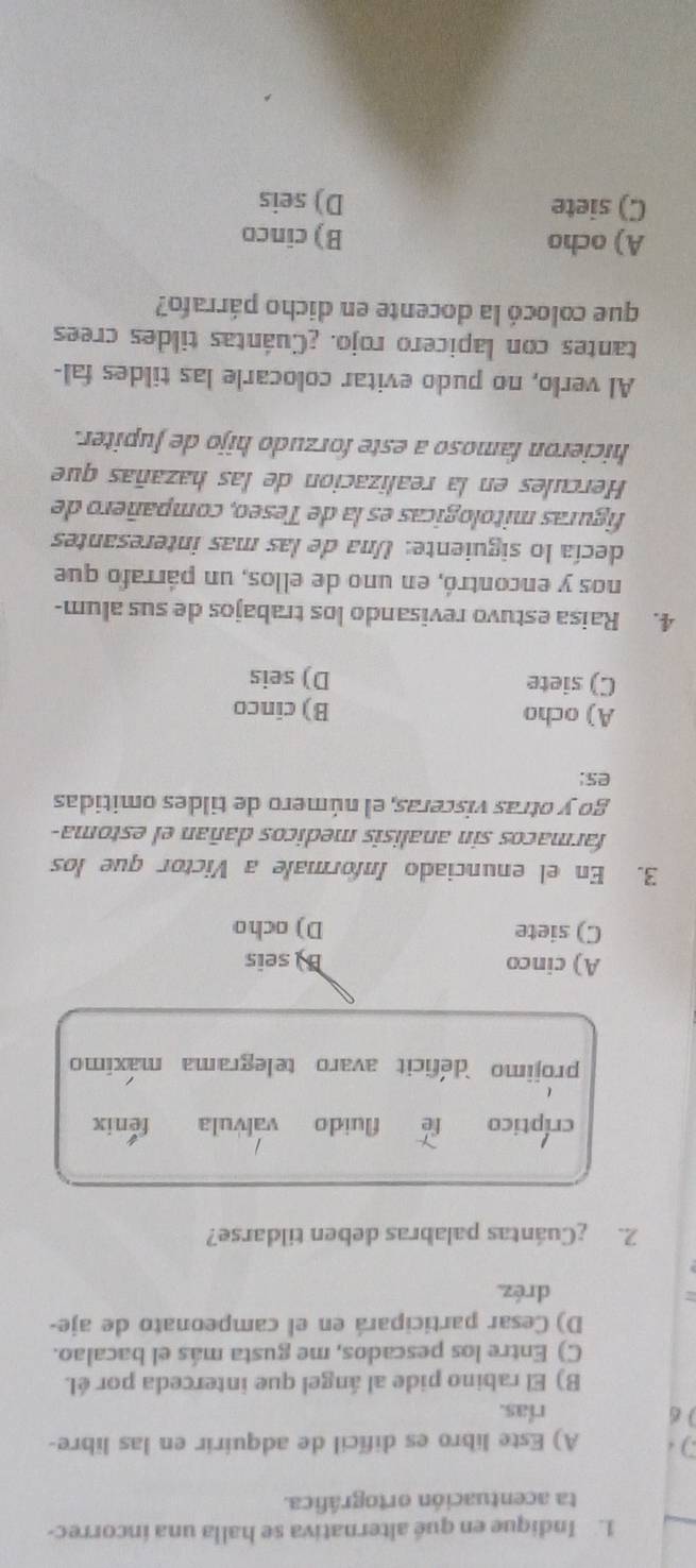 Indique en qué alternativa se halla una incorrec-
ta acentuación ortográfica.
A) Este libro es difícil de adquirir en las libre-
6 rias.
B) El rabino pide al ángel que interceda por él.
C) Entre los pescados, me gusta más el bacalao.
D) Cesar participará en el campeonato de aje-
dréz
2. ¿Cuántas palabras deben tildarse?
críptico le fluido valvula fenix
projimo deficit avaro telegrama maximo
A) cinco B seis
C) siete D) ocho
3. En el enunciado Informale a Victor que los
farmacos sin analisis medicos dañan el estoma-
go y otras visceras, el número de tildes omitidas
es:
A) ocho B) cinco
C) siete D) seis
4. Raisa estuvo revisando los trabajos de sus alum-
nos y encontró, en uno de ellos, un párrafo que
decía lo siguiente: Una de las mas interesantes
figuras mitologicas es la de Teseo, compañero de
Hercules en la realizacion de las hazañas que
hicieron famoso a este forzudo hijo de Jupiter.
Al verlo, no pudo evitar colocarle las tildes fal-
tantes con lapicero rojo. ¿Cuántas tildes crees
que colocó la docente en dicho párrafo?
A) ocho B) cinco
C) siete D) seis