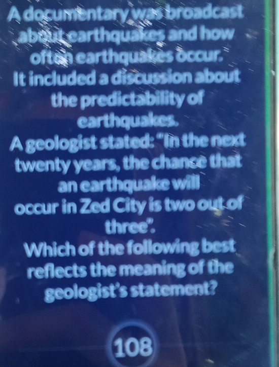 A documentary was broadcast 
about earthquakes and how 
often earthquakes occur. 
It included a discussion about 
the predictability of 
earthquakes. 
A geologist stated: “In the next
twenty years, the chance that 
an earthquake will 
occur in Zed City is two out of 
three". 
Which of the following best 
reflects the meaning of the 
geologist's statement?
108