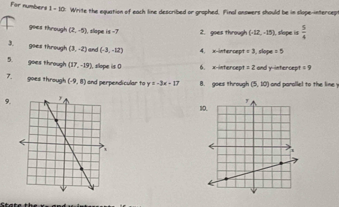 For numbers 1 - 10: Write the equation of each line described or graphed. Final answers should be in slope-intercep 
goes through (2,-5) , slope is -7 2. goes through (-12,-15) , slope is  5/4 
3, goes through (3,-2) and (-3,-12) 4. x-intercept =3 , slope =5
5. goes through (17,-19) , slope is 0 6. x-intercept =2 and y-intercept =9
7. goes through (-9,8) and perpendicular to y=-3x-17 8. goes through (5,10) and parallel to the line 
9. 
10.