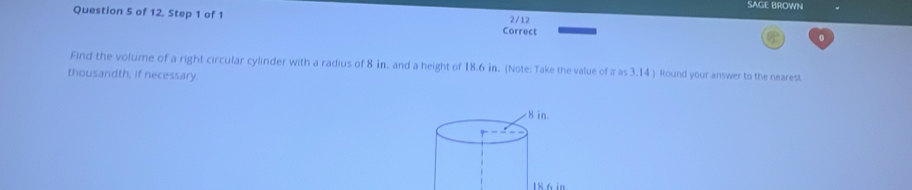 SAGE BROWN 
Question 5 of 12, Step 1 of 1 2/12 
Correct 
。 
Find the volume of a right circular cylinder with a radius of 8 in. and a height of 18.6 in. (Note: Take the value of π as 3.14 ) Round your answer to the nearest 
thousandth, if necessary
18.6 in