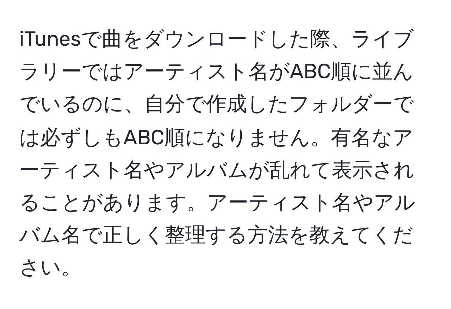 iTunesで曲をダウンロードした際、ライブラリーではアーティスト名がABC順に並んでいるのに、自分で作成したフォルダーでは必ずしもABC順になりません。有名なアーティスト名やアルバムが乱れて表示されることがあります。アーティスト名やアルバム名で正しく整理する方法を教えてください。