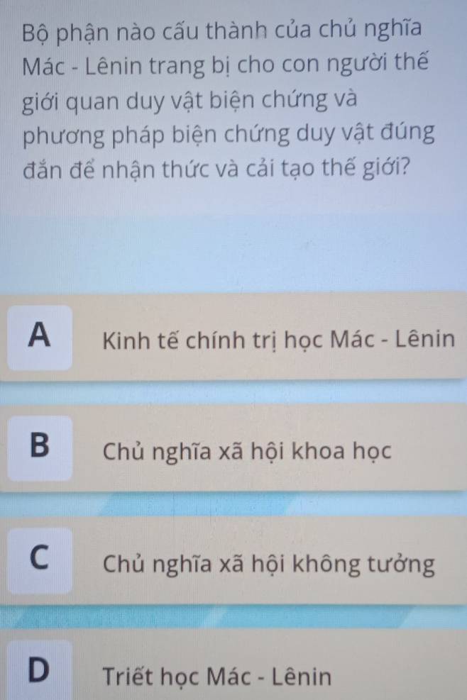 Bộ phận nào cấu thành của chủ nghĩa
Mác - Lênin trang bị cho con người thế
giới quan duy vật biện chứng và
phương pháp biện chứng duy vật đúng
đắn để nhận thức và cải tạo thế giới?
A Kinh tế chính trị học Mác - Lênin
B Chủ nghĩa xã hội khoa học
C Chủ nghĩa xã hội không tưởng
D Triết học Mác - Lênin