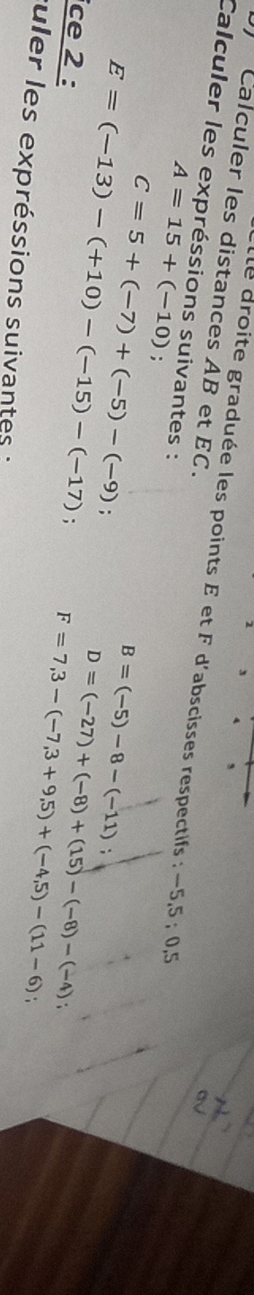 2 
4 5 
Calculer les distances AB et EC. 
lle droite graduée les points E et F d'abscisses respectifs : −5, 5; 0,5
Calculer les expréssions suivantes :
A=15+(-10).
C=5+(-7)+(-5)-(-9) :
B=(-5)-8-(-11);
E=(-13)-(+10)-(-15)-(-17); F=7,3-(-7,3+9,5)+(-4,5)-(11-6)
ce 2 :
D=(-27)+(-8)+(15)-(-8)-(-4)
suler les expréssions suivantes :