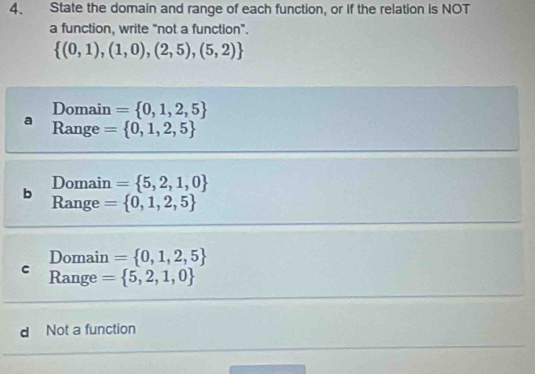 State the domain and range of each function, or if the relation is NOT
a function, write “not a function".
 (0,1),(1,0),(2,5),(5,2)
Domain = 0,1,2,5
Range = 0,1,2,5
Domain = 5,2,1,0
b Range = 0,1,2,5
Domain = 0,1,2,5
C Range = 5,2,1,0
d Not a function