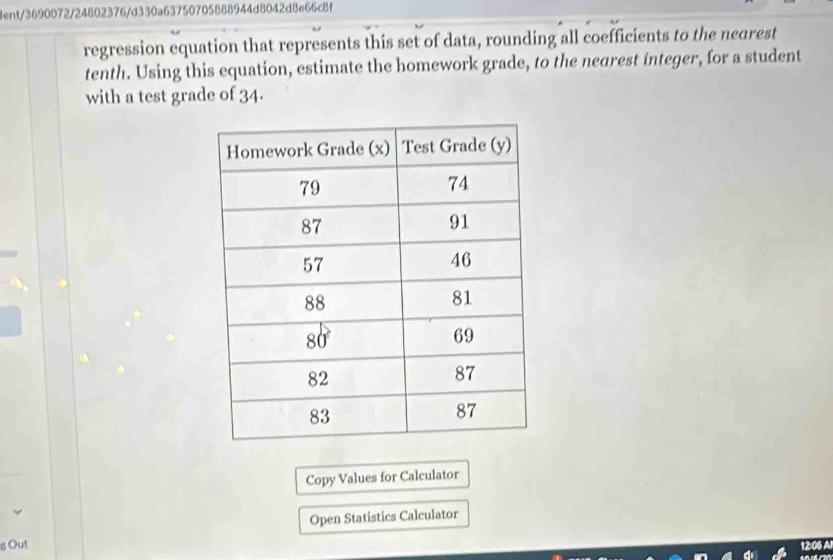 lent/3690072/24802376/d330a63750705888944d8042d8e66c8f 
regression equation that represents this set of data, rounding all coefficients to the negrest 
tenth. Using this equation, estimate the homework grade, to the nearest integer, for a student 
with a test grade of 34. 
Copy Values for Calculator 
Open Statistics Calculator 
g Out 
12:06 A