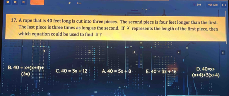 st al 01 2/20 403 658 [ ]
2nd
17. A rope that is 40 feet long is cut into three pieces. The second piece is four feet longer than the first.
The last piece is three times as long as the second. If ✗ represents the length of the first piece, then
which equation could be used to find ✗ ?
2
3
5
D. 40=x+
A. 40=5x+8 E. 40°=3x+16 (x+4)+3(x+4)