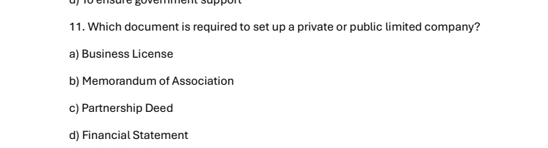 ay 1o ensure govemment suppon
11. Which document is required to set up a private or public limited company?
a) Business License
b) Memorandum of Association
c) Partnership Deed
d) Financial Statement