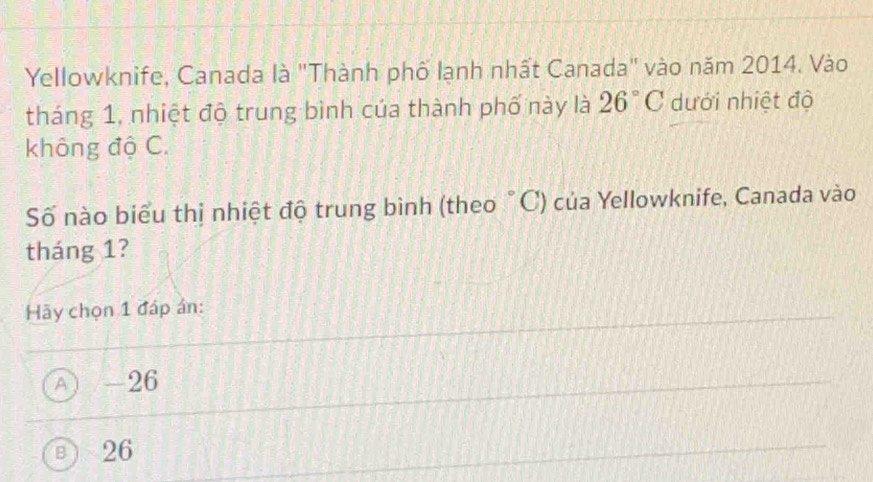 Yellowknife, Canada là "Thành phố lạnh nhất Canada" vào năm 2014. Vào
tháng 1, nhiệt độ trung bình của thành phố này là 26°C dưới nhiệt độ
không độ C.
Số nào biểu thị nhiệt độ trung bình (theo °C) của Yellowknife, Canada vào
tháng 1?
Hãy chọn 1 đáp ân:
A) / -26
B ) 26