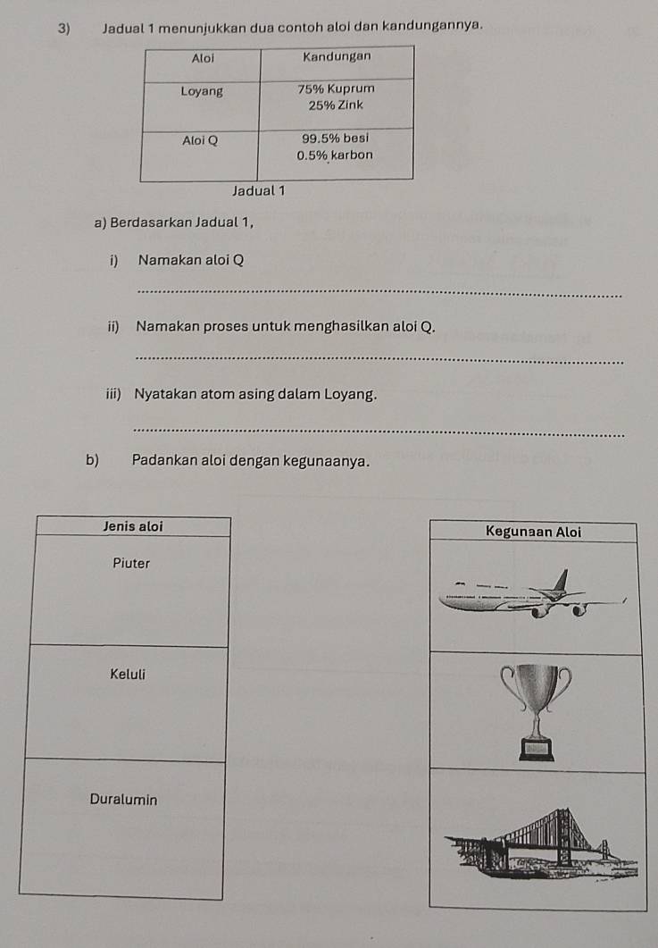 Jadual 1 menunjukkan dua contoh aloi dan kandungannya. 
Jadual 
a) Berdasarkan Jadual 1, 
i) Namakan aloi Q 
_ 
ii) Namakan proses untuk menghasilkan aloi Q. 
_ 
iii) Nyatakan atom asing dalam Loyang. 
_ 
b) Padankan aloi dengan kegunaanya. 
Jenis aloi Kegunaan Aloi 
Piuter 
Keluli 
Duralumin