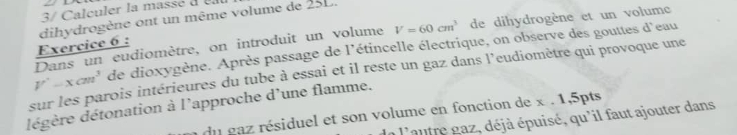 3/ Calculer la massé d e 
dihydrogène ont un même volume de 25L. 
Dans un eudiomètre, on introduit un volume V=60cm^3 de dihydrogène et un volume 
Exercice 6 :
V'-xcm^3 de dioxygène. Après passage de l'étincelle électrique, on observe des gouttes d'eau 
sur les parois intérieures du tube à essai et il reste un gaz dans l’eudiomètre qui provoque une 
dégère détonation à l'approche d'une flamme. 
du gaz résiduel et son volume en fonction de x. 1,5pts 
n l'autre gaz, déjà épuisé, qu'il faut ajouter dans