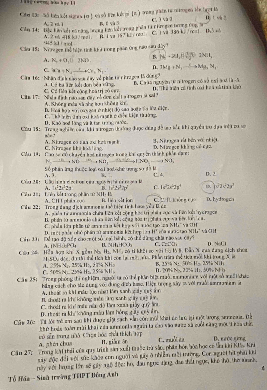 Tàng cượng hóa học 11
Câu 13: Số liên kết sigma (ơ ) và số liên kết pi (π ) trong phần tư nitrogen lần lượt là
A. 2 và 1 B. 0 và 3 C. 3 và 0
Dị 1 và 3
Cần 14: Bắc liên kết và năng lượng liên kết trong phân tử ntrogen tương ứng là
A. 2 và 418 kJ / mol B. 1 và 167 kJ / mol C. l và 386 kJ / mol D.3 và
945 kJ / mol .
Câu 15: Nitrogen thể hiện tính khủ trong phân ứng nào sau dây?
A, N_2+O_2□^x2NO2NO.
B. N_2+3H_2O(g)2NH_4
C. 3Ca+N_3to Ca_4N_2
D. 3Mg+N,to Mg,N_2
Cầu 16: Nhận định nào sau dủy về phân tử nitrogen là đúng?
A. Có ba liên kết đơn bên vững. B. Chứa nguyên tử nitrogen có số oxỉ hoá là -3.
C. Có liên kết cộng hoá trị có cực, D. Thể hiện cả tính ơxỉ hoá và tính khử
Cầu 17: Nhân định nào sau đây về đơn chất nitrogen là sai?
A. Không màu và nhẹ hơn không khí.
B. Hoá hợp với oxygen ở nhiệt độ cao hoặc tìa lửa điện.
C. Thể hiện tính oxi hoá mạnh ở điều kiện thường.
D. Khỏ hoá lồng và ít tan trong nước.
Câu 18: Trong nghiên cửu, khí nitrogen thường được dùng để tạo bầu khí quyền trơ dựa trên cơ sơ
nảo?
A. Nitrogen có tỉnh oxỉ hoá mạnh. B Nitrogen rắt bền với nhiệt.
C. Nitrogen khỏ hoà lỏng. D. Nîtrogen không có cực.
Câu 19: Cho sơ đồ chuyển hoá nitrogen trong khí quyển thành phần đạm:
N_2xrightarrow omega _1NOxrightarrow _1sigma _1 NO_2to B_1OH_2OHNO_3to NO_2
Số phản ứng thuộc loại oxì hoá-khử trong sơ đồ là
A. 3. B. 1 C. 4. D. 2.
Câu 20: Cầu hình electron của nguyên từ nitrogen là
A. 1s^22s^22p^1 B. 1s^22s^22p^5 C. 1s^22s^22p^4 D. s^22s^22p^3
Câu 21: Liên kết trong phân tử NH₃ là
A. CHT phần cực B. liên kết ion C. CHT không cực D. hydrogen
Câu 22: Trong dung dịch ammonia thể hiện tỉnh base yêu là do
A. phân tử ammonia chứa liên kết cộng hóa trị phân cực và liên kết hydrogen
B. phân từ ammonia chứa liên kết cộng hóa trị phân cực và liên kết ion.
C. phần lớn phân tử ammonia kết hợp với nước tạo lon NH' và OH
D. một phần nhỏ phân tứ ammonia kết hợp ion H^+ ủa nước tạo M surd H_4 * và OH
Câu 23: Để tạo độ xốp cho một số loại bánh, có thể dùng chất nào sau dây?
A. (NH_4)_3PO_4 B. NH_4HCO_3 C. CaCO_3 D. NaCl
Câu 24: Hỗn hợp khi X gồm N_2,H_2,NH_3 có ti khối so với H_2 là 8. Dẫn X qua dung dich chứa
H_2SO_4 đặc, dư thì thể tích khí côn lại một nửa. Phần trăm thể tích mỗi khí trong X là
A. 25% N₂, 25% H₂, 50% NH₃ B. 25% N_2,50% H2,25% NII_3
D.
C. 50% N 25% H2.25% NI 1s 20% N>30% .50% NH_3
Câu 25: Trong phòng thí nghiệm, người ta có thể phân biệt muối ammonium với một số muối khác
bằng cách cho tác dụng với đung dịch basc. Hiện tượng xây ra với muối ammonium là
A. thoát ra khí màu lục nhạt làm xanh giấy quỹ âm
B. thoát ra khí không màu làm xanh giảy quỹ âm.
C. thoát ra khí mâu nâu đỏ làm xanh giấy quỹ âm
D. thoát ra khí không màu lâm hồng giấy quỹ ẩm.
Câu 26: Tã lột trẻ em sau khi được giặt sạch vẫn còn mũi khai do lưu lại một lượng ammonia. Để
khử hoàn toàn mùi khai của ammonia người ta cho vào nước xã cuối cũng một ít hóa chất
có sẵn trong nhà. Chọn hóa chất thích hợp
A. phèn chua B. giắm an C. muối ân D. nước gừng
Câu 27: Trong khí thải của quy trình sản xuất thuốc trư sâu, phân bón hóa học có lẫn khí NH. Khí
này độc đổi với sức khỏe con người và gây ô nhiễm môi trường. Con người hìt phải khí
này với lượng lớn sẽ gây ngộ độc: ho, dau ngực nặng, đau thất ngực, khỏ thờ, thờ nhanh,
4
Tổ Hóa - Sinh trường THPT Đông Anh