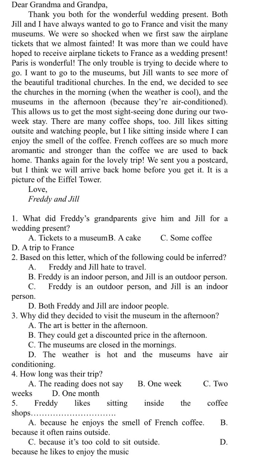 Dear Grandma and Grandpa,
Thank you both for the wonderful wedding present. Both
Jill and I have always wanted to go to France and visit the many
museums. We were so shocked when we first saw the airplane
tickets that we almost fainted! It was more than we could have
hoped to receive airplane tickets to France as a wedding present!
Paris is wonderful! The only trouble is trying to decide where to
go. I want to go to the museums, but Jill wants to see more of
the beautiful traditional churches. In the end, we decided to see
the churches in the morning (when the weather is cool), and the
museums in the afternoon (because they’re air-conditioned).
This allows us to get the most sight-seeing done during our two-
week stay. There are many coffee shops, too. Jill likes sitting
outsite and watching people, but I like sitting inside where I can
enjoy the smell of the coffee. French coffees are so much more
aromantic and stronger than the coffee we are used to back
home. Thanks again for the lovely trip! We sent you a postcard,
but I think we will arrive back home before you get it. It is a
picture of the Eiffel Tower.
Love,
Freddy and Jill
1. What did Freddy's grandparents give him and Jill for a
wedding present?
A. Tickets to a museumB. A cake C. Some coffee
D. A trip to France
2. Based on this letter, which of the following could be inferred?
A. Freddy and Jill hate to travel.
B. Freddy is an indoor person, and Jill is an outdoor person.
C. Freddy is an outdoor person, and Jill is an indoor
person.
D. Both Freddy and Jill are indoor people.
3. Why did they decided to visit the museum in the afternoon?
A. The art is better in the afternoon.
B. They could get a discounted price in the afternoon.
C. The museums are closed in the mornings.
D. The weather is hot and the museums have air
conditioning.
4. How long was their trip?
A. The reading does not say B. One week C. Two
weeks D. One month
5. Freddy likes sitting inside the coffee
shops_
A. because he enjoys the smell of French coffee. B.
because it often rains outside.
C. because it’s too cold to sit outside. D.
because he likes to enjoy the music