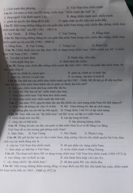 C. Chiến tranh đơn phương. D. Việt Nam hóa chiến tranh
Câu 31. Âm mưu cơ bản của Mỹ trong chiến lược “'chiến tranh đặc biệt'' là
A. dùng người Việt đánh người Việt, B. dùng chiến tranh nuôi chiến tranh.
C. giành lại quyền chủ động đã bị mắt. D. ngăn chặn sự chi viện của miền Bắc.
Câu 32. Một trong những thắng lợi của quân dân miền Nam trong cuộc chiến đầu chồng chiến lược
'chiến tranh đặc biệt'' của Mỹ (1961 - 1965) là
A. Núi Thành. B. Đồng Xoài. C. Vạn Tường. D. Đồng khởi.
Câu 33. Một trong những thắng lợi của quân dân miền Nam trong cuộc chiến đấu chồng chiến lược
tchiến tranh cục bộ của Mỹ (1965 - 1968) là
A. Đồng Xoài. B. Vạn Tường. C. Trung Lào. D. Binh Giâ.
Câu 34. Chiến thuật nào sau đây được Mỹ sử dụng trong chiến lược 'chiến tranh cục hộ' ở miền
Nam Việt Nam (1965 - 1968)?
A. Tim diệt và binh định. B. Dánh chắc, tiến chắc.
C. Chiến tranh tông lực D. Binh định lần chiếm.
Câu 35. Trong cuộc chiến đầu chống chiến tranh đặc biệt (1961-1965) của quân dân miền Nam, ba
mùi giáp cōng là
A. quân sự, chính trị, ngoại giao. B. quân sự, chính trị và binh vận.
C. quân sự, văn hóa và giáo đục. D. tư tướng, văn hóa và kinh tế.
Câu 36. Sau thất bại của chiến lược chiến tranh cục bộ (1965 - 1968), Mỹ đã làm gi để tiếp tục thực
hiện âm mưu biển miền Nam thành căn cứ quân sự, thuộc địa kiểu mới?
A. Gây cuộc chiến tranh phá hoại miền Bắc lần ba.
B. Tuyên bố ''Mỹ hóa trở lại'' chiến tranh xâm lược.
C. Thực hiện chiến lược Việt Nam hóa chiến tranh.
D. Thực hiện chiến lược chiến tranh đặc biệt mới.
Câu 37, Sau năm 1954, nguyên nhân nào sau đãy khiến cho cách mạng miền Nam tồn thất nặng nề?
A. Miễn Bắc đã không chi viện về vũ khí. B. Mỹ - Diệm khủng bố, dàn áp cách mạng.
C. Sự chống phá của các thể lực bên ngoài. D. Trung Quốc, Liên Xô cô lập cách mạng.
Cầu 38. Thực chất của các 'ấp chiến lược' mà Mỹ và tay sai lập ra ở miền Nam là
A. chiến thuật mới của Mỹ. B. trại tập trung trá hình.
C. vùng căn cứ biệt kích. D. hậu phương kháng chiến.
Câu 39. Thắng lợi nào sau đây của quân và dân miền Nam là cơ sở đề Đảng Lao động
Việt Nam đề ra chủ trương giải phóng miền Nam?
A. Mậu Thân. B. Vạn Tường C. Núi Thành D. Phước Long.
Câu 40, Mỹ giữ lại hai vạn cố vấn ở miền Nam, tăng cường viện trợ cho chính quyền Sài Gòn, thực
chất của các hành động này là
A. tiếp tục Việt Nam hóa chiến tranh. B. đã góp phần xây dựng miền Nam.
C. thừa nhận sự thất bại ở Việt Nam. D. từ bộ chiến tranh ở Đông Dương.
Câu 41. Thủ đoạn mới được Mỹ sử dụng trong chiến lược Việt Nam hóa chiến tranh (1969-1973) là
A. trực thăng vận và thiết xa vận. B. tiến hành thòa hiệp với Liên Xô.
C. xây dựng nhiều ''ấp chiến lược''. D. đã đưa quân Mỹ vào chiến đầu.
Câu 42. Một trong những điểm tương đồng về mục đích của Mỹ khi tiến hành hai cuộc chiến tranh
há hoại miền Bắc từ 1965 - 1968 và 1972 là