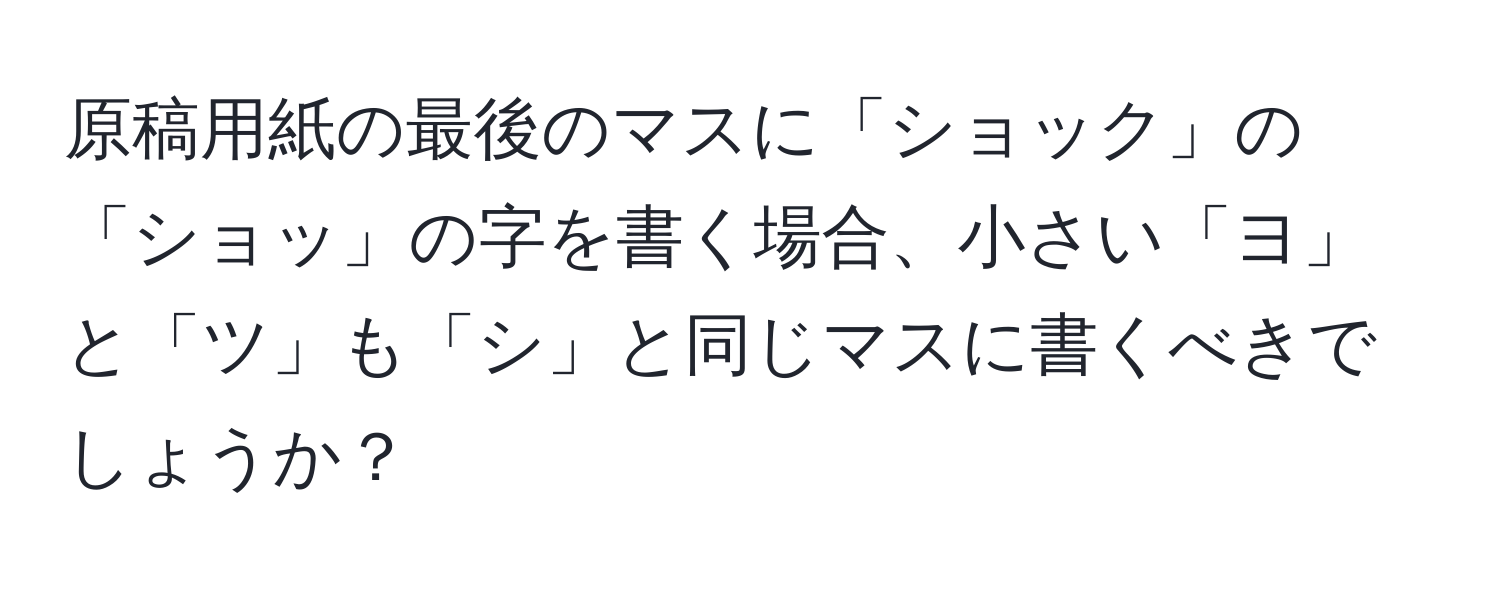 原稿用紙の最後のマスに「ショック」の「ショッ」の字を書く場合、小さい「ヨ」と「ツ」も「シ」と同じマスに書くべきでしょうか？