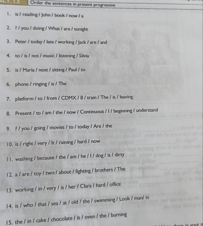 CT. 1.5 Order the sentences in present progressive 
1 . is / reading / John / book / now / a 
2. ? / you / doing / What / are / tonight 
3. Peter / today / late / working / Jack / are / and 
4. to / is / not / music / listening / Silvia 
5. is / Maria / next / sitting / Paul / to 
6. phone / ringing / is / The 
7. platform / to / from / CDMX / 8 / train / The / is / leaving 
8. Present / to / am / the / now / Continuous / I / beginning / understand 
9. ? / you / going / movies / to / today / Are / the 
10. is / right / very / It / raining / hard / now 
l 1 . washing / because / the / am / he / l / dog / is / dirty 
1 2. a / are / toy / two / about / fighting / brothers / The 
13. working / in / very / is / her / Clara / hard / office 
14. is / who / that / sea / at / old / the / swimming / Look / man/ in 
15. the / in / cake / chocolate / is / oven / the / burning 
r