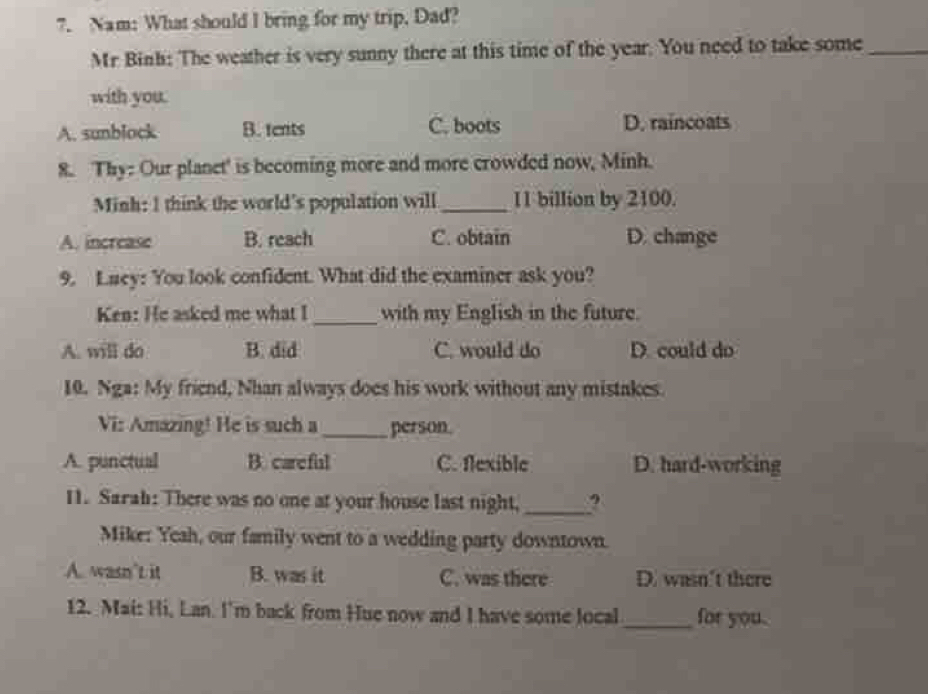 Nam: What should I bring for my trip, Dad?
Mr Binh: The weather is very sunny there at this time of the year. You need to take some_
with you.
A. sunblock B. tents C. boots D. raincoats
8. Thy: Our planet' is becoming more and more crowded now, Minh.
Minh: I think the world's population will_ 11 billion by 2100.
A. increase B. reach C. obtain D. change
9. Luey: You look confident. What did the examiner ask you?
Ken: He asked me what I _with my English in the future.
A. will do B. did C. would do D. could do
10. Nga: My friend, Nhan always does his work without any mistakes.
Vi: Amazing! He is such a _person.
A. punctual B. careful C. flexible D. hard-working
11. Sarah: There was no one at your house last night,_
Mike: Yeah, our family went to a wedding party downtown.
A. wasn’t it B. was it C. was there D. wasn't there
12. Mai: Hi, Lan. I'm back from Hue now and I have some local_ for you.