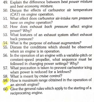 Explain the difference between best power mixture 
and best economy mixture. 
50. Discuss the effects of carburetor air temperature 
(CAT) on engine operation. 
51. What effect does carburetor air-intake ram pressure 
have on engine operation? 
52. How does exhaust back pressure affect engine 
power? Why? 
53. What features of an exhaust system affect exhaust 
back pressure? 
54. What is the purpose of exhaust augmentors? 
55. Discuss the conditions which should be observed 
when an engine is in operation. 
56. In the operation of an engine with a variable-pitch or 
constant-speed propeller, what sequence must be 
followed in changing power settings? Why? 
57. What precaution is taken to prevent carburetor icing 
when power is reduced for a letdown? 
58. What is meant by cruise control? 
59. How is maximum range obtained in the operation of 
an aircraft engine? 
60. Give the general rules which apply to the starting of a 
reciprocating engine.