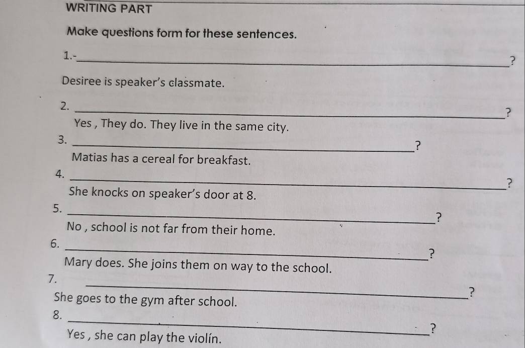 WRITING PART 
Make questions form for these sentences. 
1.- 
_? 
Desiree is speaker’s classmate. 
2. 
_? 
Yes , They do. They live in the same city. 
3. 
_? 
Matias has a cereal for breakfast. 
4. 
_? 
She knocks on speaker’s door at 8. 
5. 
_? 
No , school is not far from their home. 
_ 
6. 
? 
Mary does. She joins them on way to the school. 
_ 
7. 
? 
She goes to the gym after school. 
_ 
8. 
? 
Yes , she can play the violín.