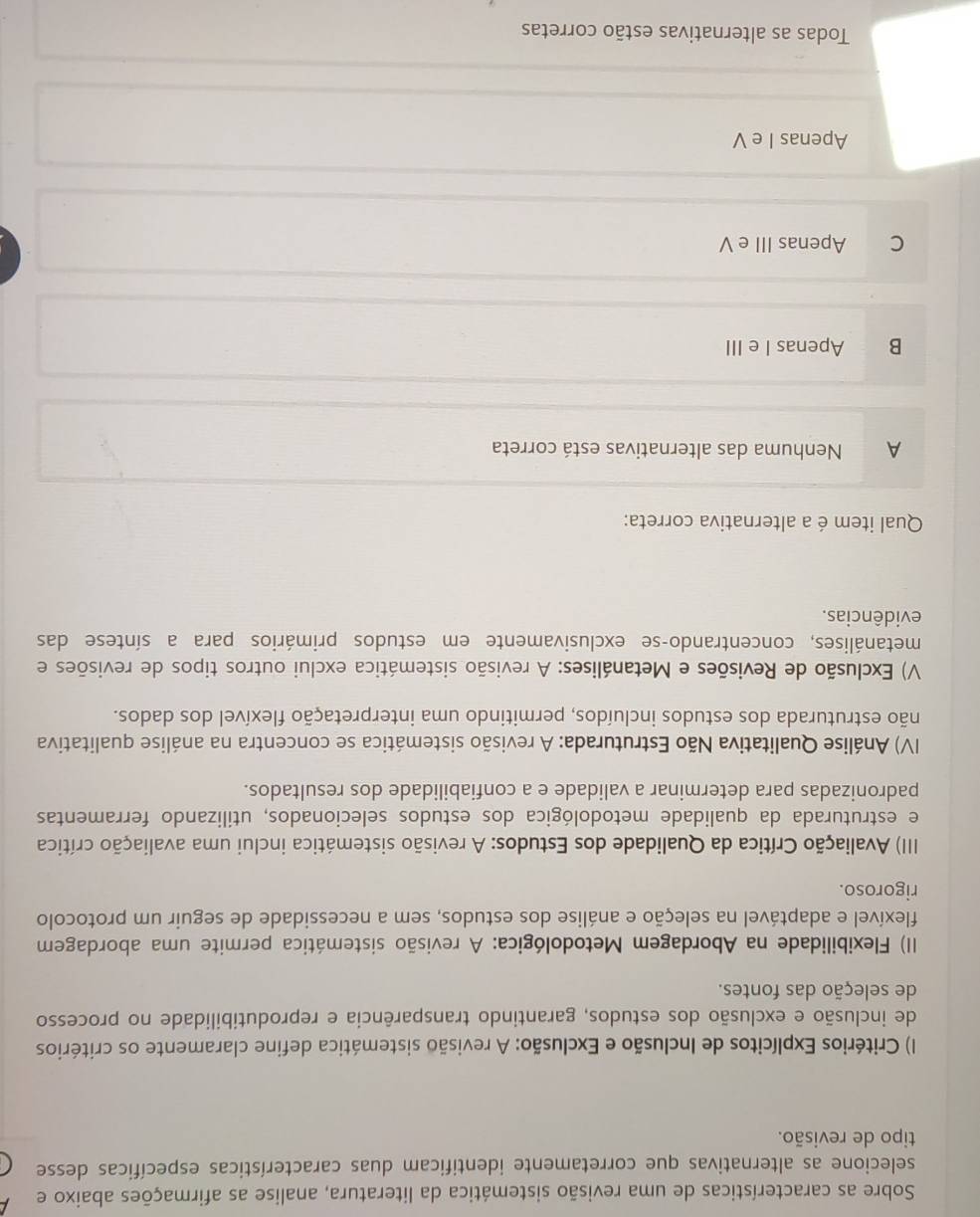 Sobre as características de uma revisão sistemática da literatura, analise as afirmações abaixo e
selecione as alternativas que corretamente identificam duas características específicas desse
tipo de revisão.
I) Critérios Explícitos de Inclusão e Exclusão: A revisão sistemática define claramente os critérios
de inclusão e exclusão dos estudos, garantindo transparência e reprodutibilidade no processo
de seleção das fontes.
II) Flexibilidade na Abordagem Metodológica: A revisão sistemática permite uma abordagem
flexível e adaptável na seleção e análise dos estudos, sem a necessidade de seguir um protocolo
rigoroso.
III) Avaliação Crítica da Qualidade dos Estudos: A revisão sistemática inclui uma avaliação crítica
e estruturada da qualidade metodológica dos estudos selecionados, utilizando ferramentas
padronizadas para determinar a validade e a confiabilidade dos resultados.
IV) Análise Qualitativa Não Estruturada: A revisão sistemática se concentra na análise qualitativa
não estruturada dos estudos incluídos, permitindo uma interpretação flexível dos dados.
V) Exclusão de Revisões e Metanálises: A revisão sistemática exclui outros tipos de revisões e
metanálises, concentrando-se exclusivamente em estudos primários para a síntese das
evidências.
Qual item é a alternativa correta:
A Nenhuma das alternativas está correta
B Apenas I e III
C Apenas III e V
Apenas I e V
Todas as alternativas estão corretas