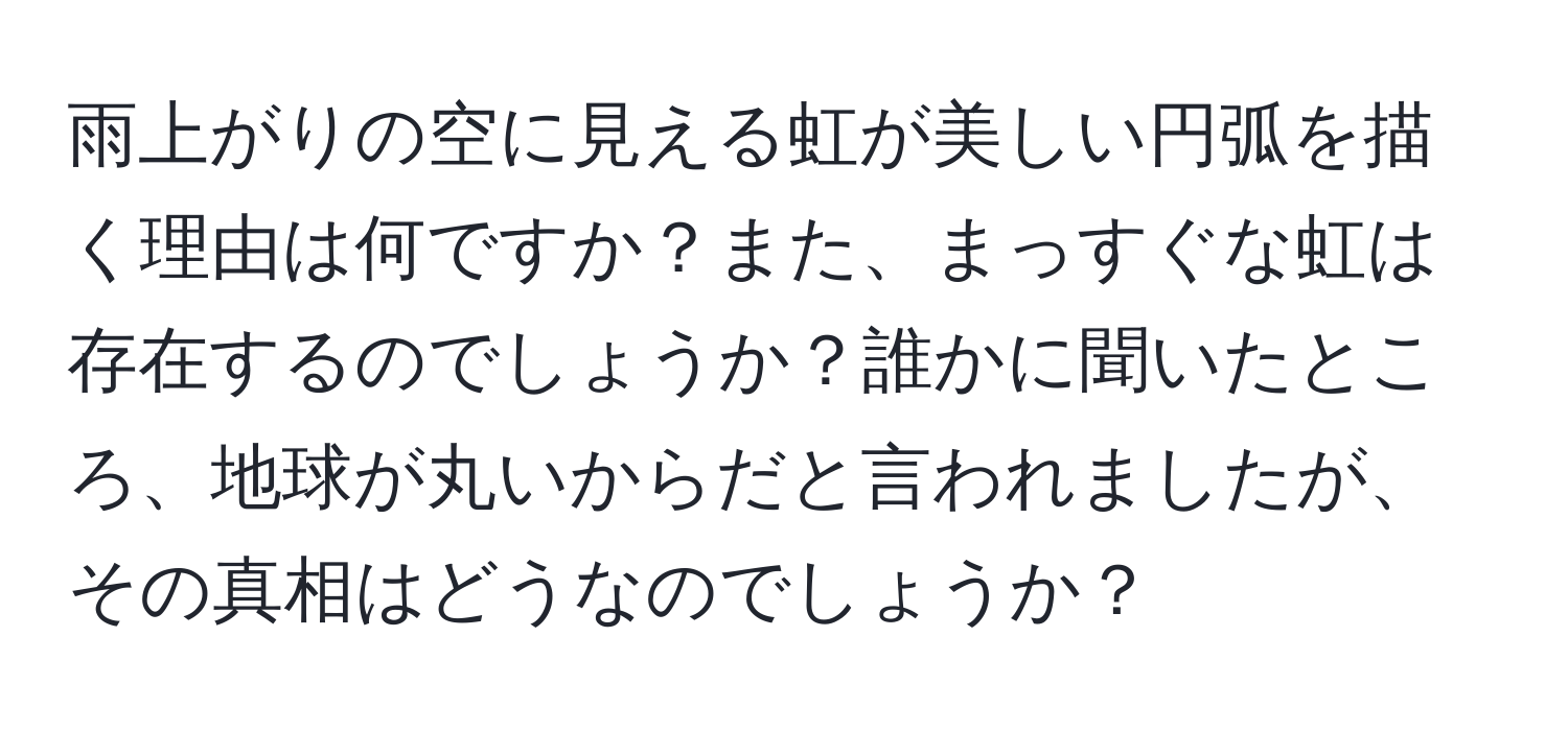 雨上がりの空に見える虹が美しい円弧を描く理由は何ですか？また、まっすぐな虹は存在するのでしょうか？誰かに聞いたところ、地球が丸いからだと言われましたが、その真相はどうなのでしょうか？